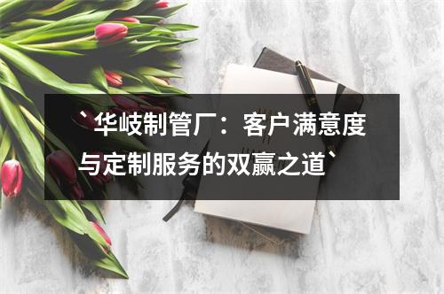 `华岐制管厂：客户满意度与定制服务的双赢之道`