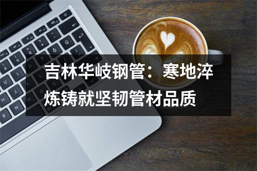 吉林华岐钢管：寒地淬炼铸就坚韧管材品质