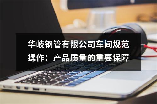 华岐钢管有限公司车间规范操作：产品质量的重要保障