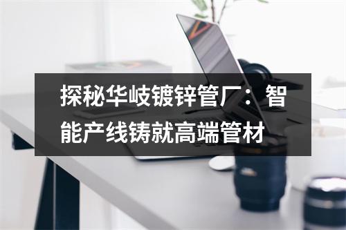 探秘华岐镀锌管厂：智能产线铸就高端管材