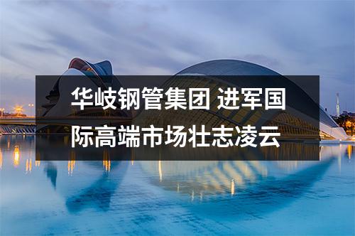 华岐钢管集团 进军国际高端市场壮志凌云