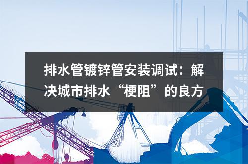 排水管镀锌管安装调试：解决城市排水“梗阻”的良方