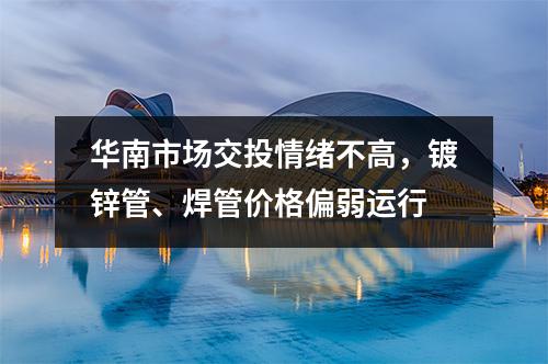 华南市场交投情绪不高，镀锌管、焊管价格偏弱运行